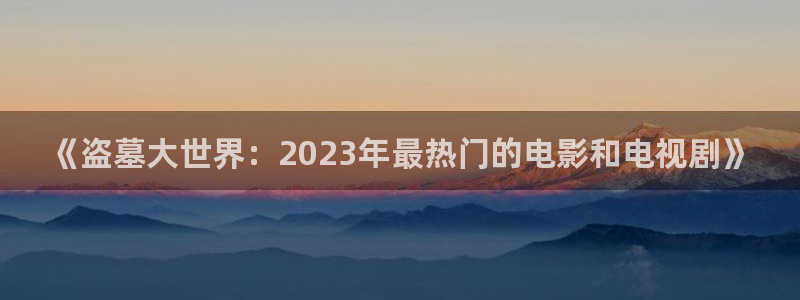 无锡保利影城：《盗墓大世界：2023年最热门的电影和电视剧》