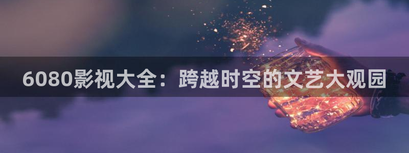 保利影院购票：6080影视大全：跨越时空的文艺大观园